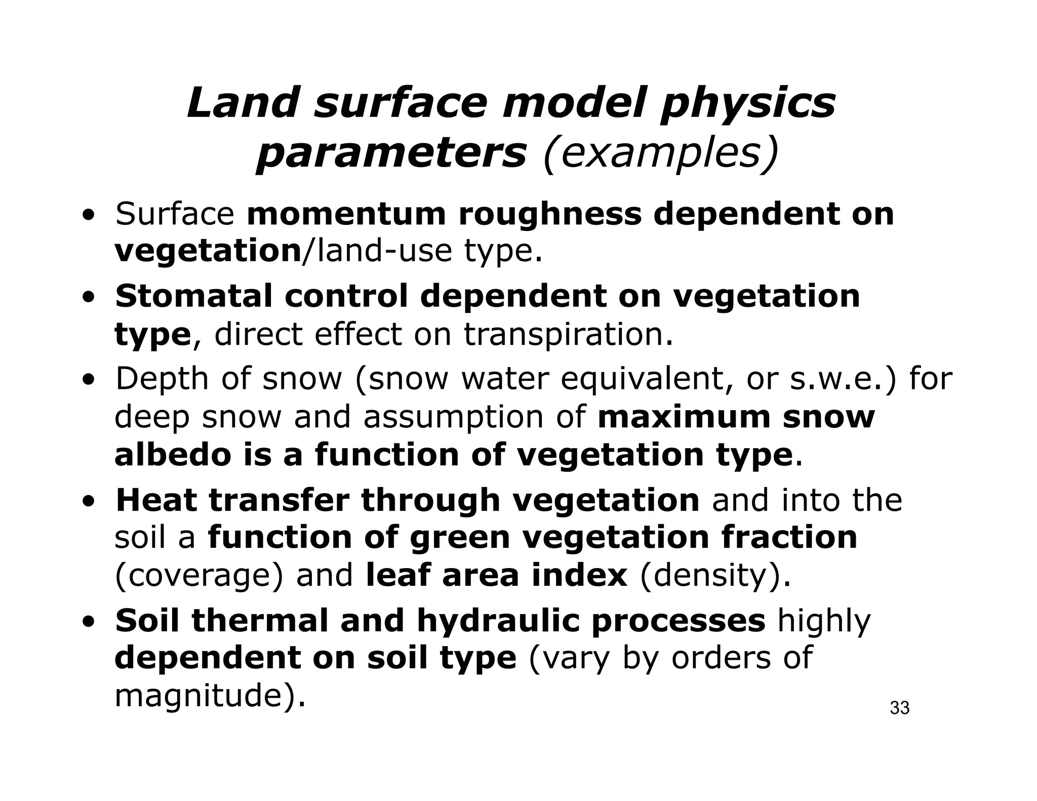Land surface model physics
         parameters (examples)
•  Surface momentum roughness dependent on
   vegetation/land-use type.
•  Stomatal control dependent on vegetation
   type, direct effect on transpiration.
•  Depth of snow (snow water equivalent, or s.w.e.) for
   deep snow and assumption of maximum snow
   albedo is a function of vegetation type.
•  Heat transfer through vegetation and into the
   soil a function of green vegetation fraction
   (coverage) and leaf area index (density).
•  Soil thermal and hydraulic processes highly
   dependent on soil type (vary by orders of
   magnitude).                                    33
 