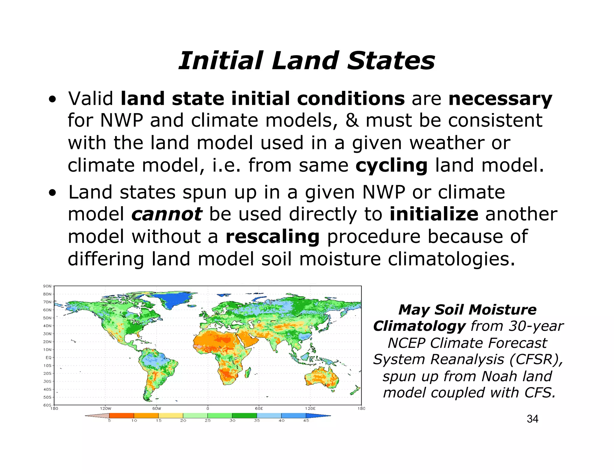 Initial Land States
•  Valid land state initial conditions are necessary
   for NWP and climate models, & must be consistent
   with the land model used in a given weather or
   climate model, i.e. from same cycling land model.
•  Land states spun up in a given NWP or climate
   model cannot be used directly to initialize another
   model without a rescaling procedure because of
   differing land model soil moisture climatologies.

                                     May Soil Moisture
                                  Climatology from 30-year
                                    NCEP Climate Forecast
                                  System Reanalysis (CFSR),
                                   spun up from Noah land
                                   model coupled with CFS.
                                                      34
 