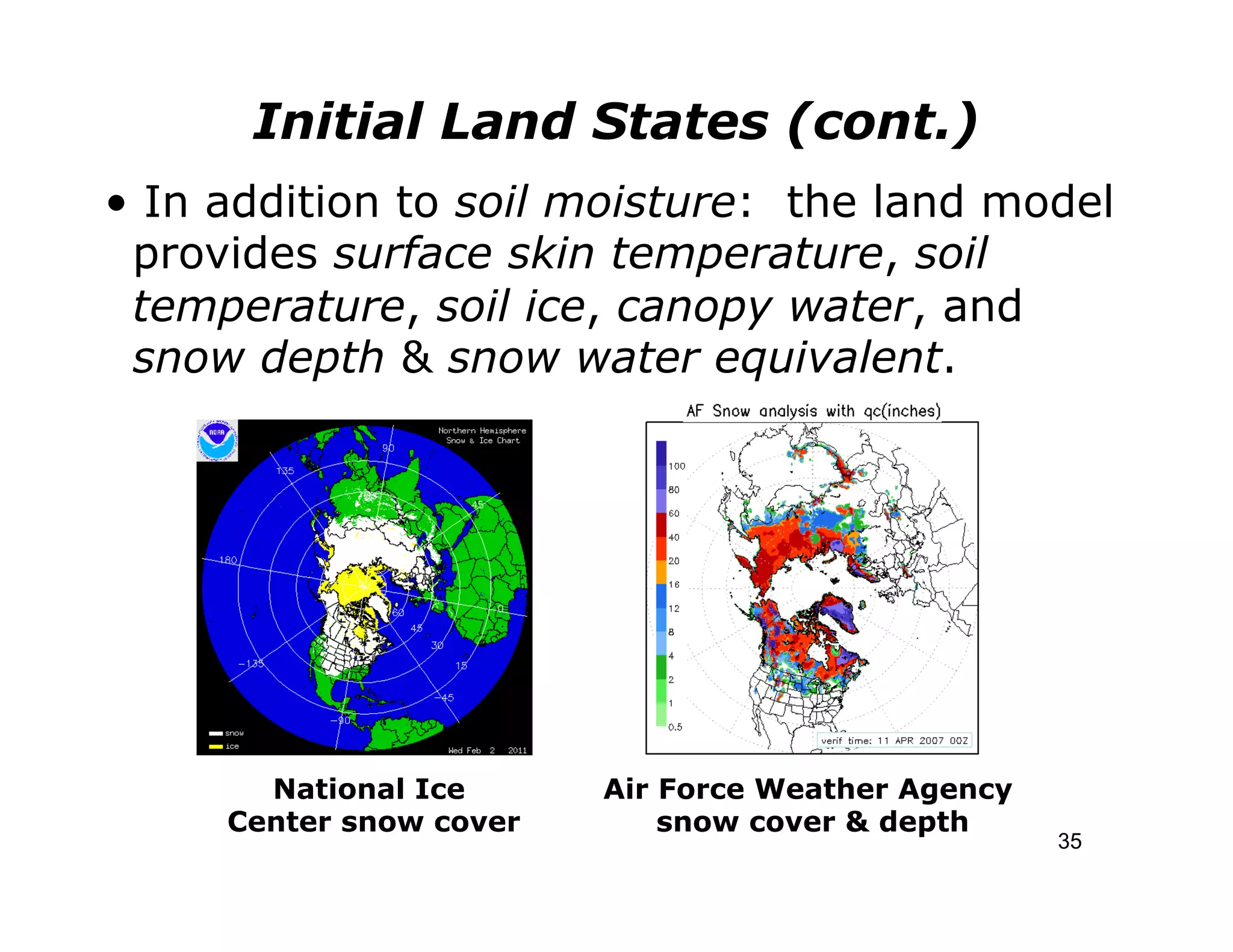 Initial Land States (cont.)
• In addition to soil moisture: the land model
 provides surface skin temperature, soil
 temperature, soil ice, canopy water, and
 snow depth & snow water equivalent.




       National Ice      Air Force Weather Agency
     Center snow cover       snow cover & depth
                                                    35
 