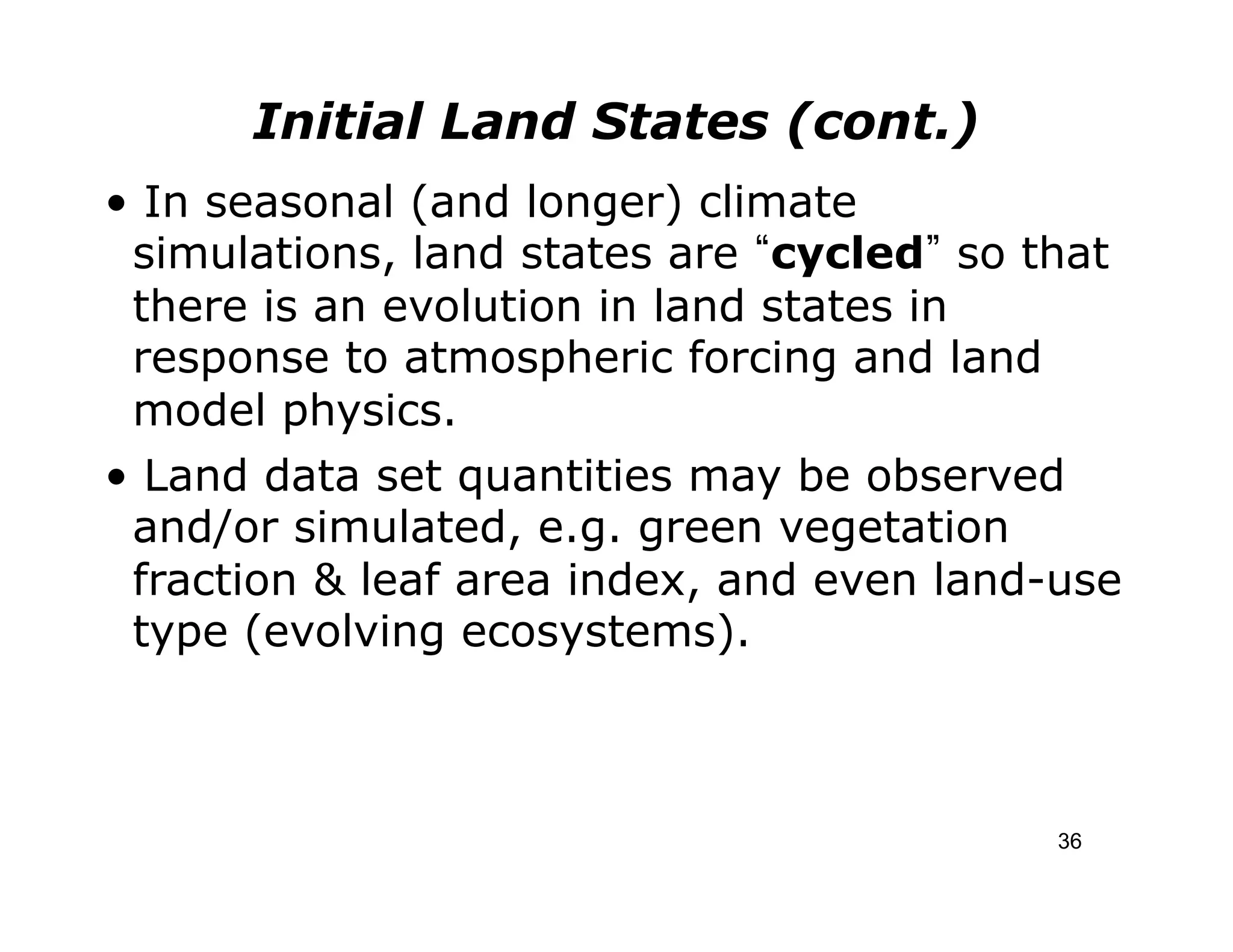 Initial Land States (cont.)
• In seasonal (and longer) climate
 simulations, land states are cycled so that
 there is an evolution in land states in
 response to atmospheric forcing and land
 model physics.
• Land data set quantities may be observed
 and/or simulated, e.g. green vegetation
 fraction & leaf area index, and even land-use
 type (evolving ecosystems).



                                           36
 