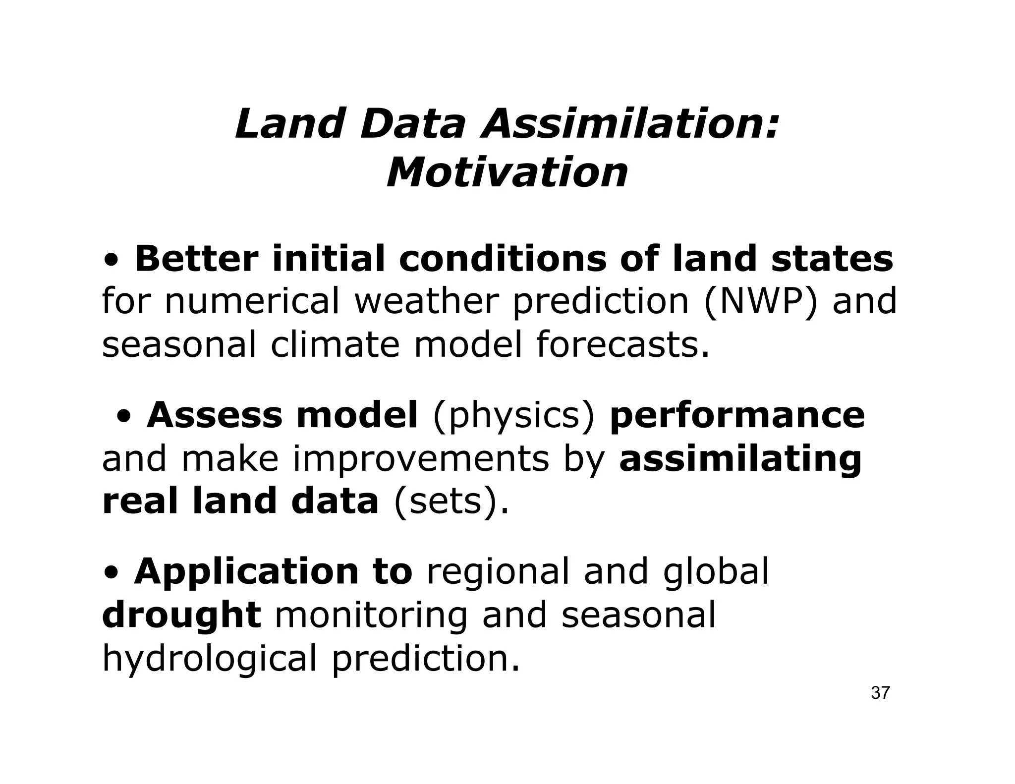 Land Data Assimilation:
             Motivation

• Better initial conditions of land states
for numerical weather prediction (NWP) and
seasonal climate model forecasts.
 • Assess model (physics) performance
and make improvements by assimilating
real land data (sets).
• Application to regional and global
drought monitoring and seasonal
hydrological prediction.
                                        37
 