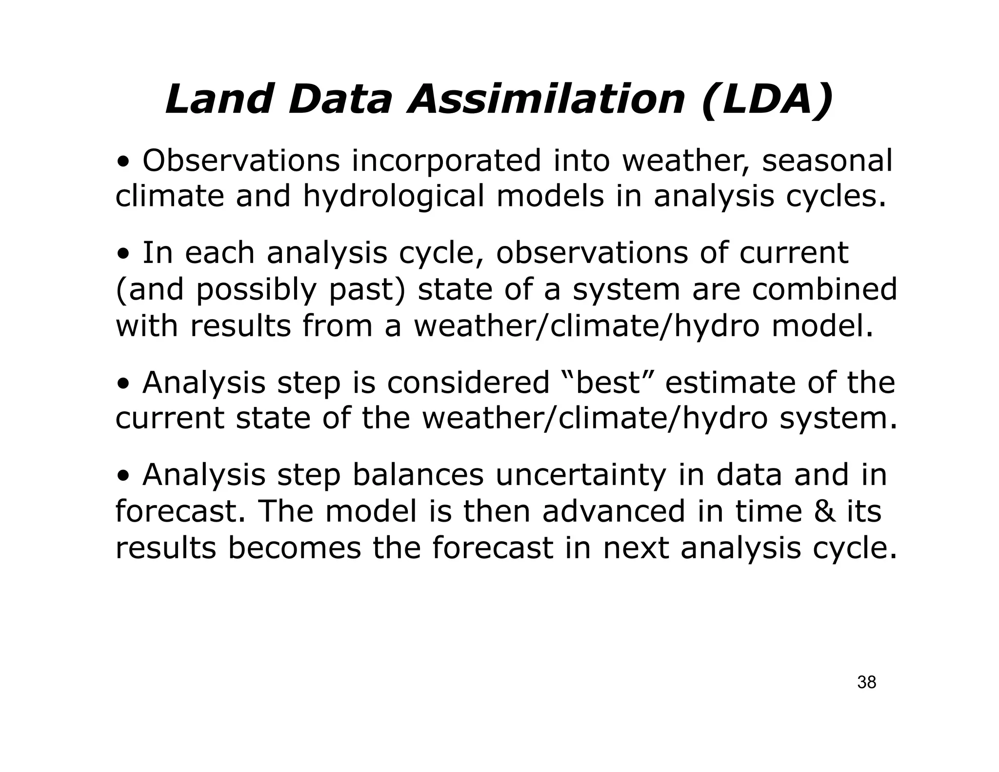 Land Data Assimilation (LDA)
• Observations incorporated into weather, seasonal
climate and hydrological models in analysis cycles.
• In each analysis cycle, observations of current
(and possibly past) state of a system are combined
with results from a weather/climate/hydro model.
• Analysis step is considered “best” estimate of the
current state of the weather/climate/hydro system.
• Analysis step balances uncertainty in data and in
forecast. The model is then advanced in time & its
results becomes the forecast in next analysis cycle.



                                                 38
 