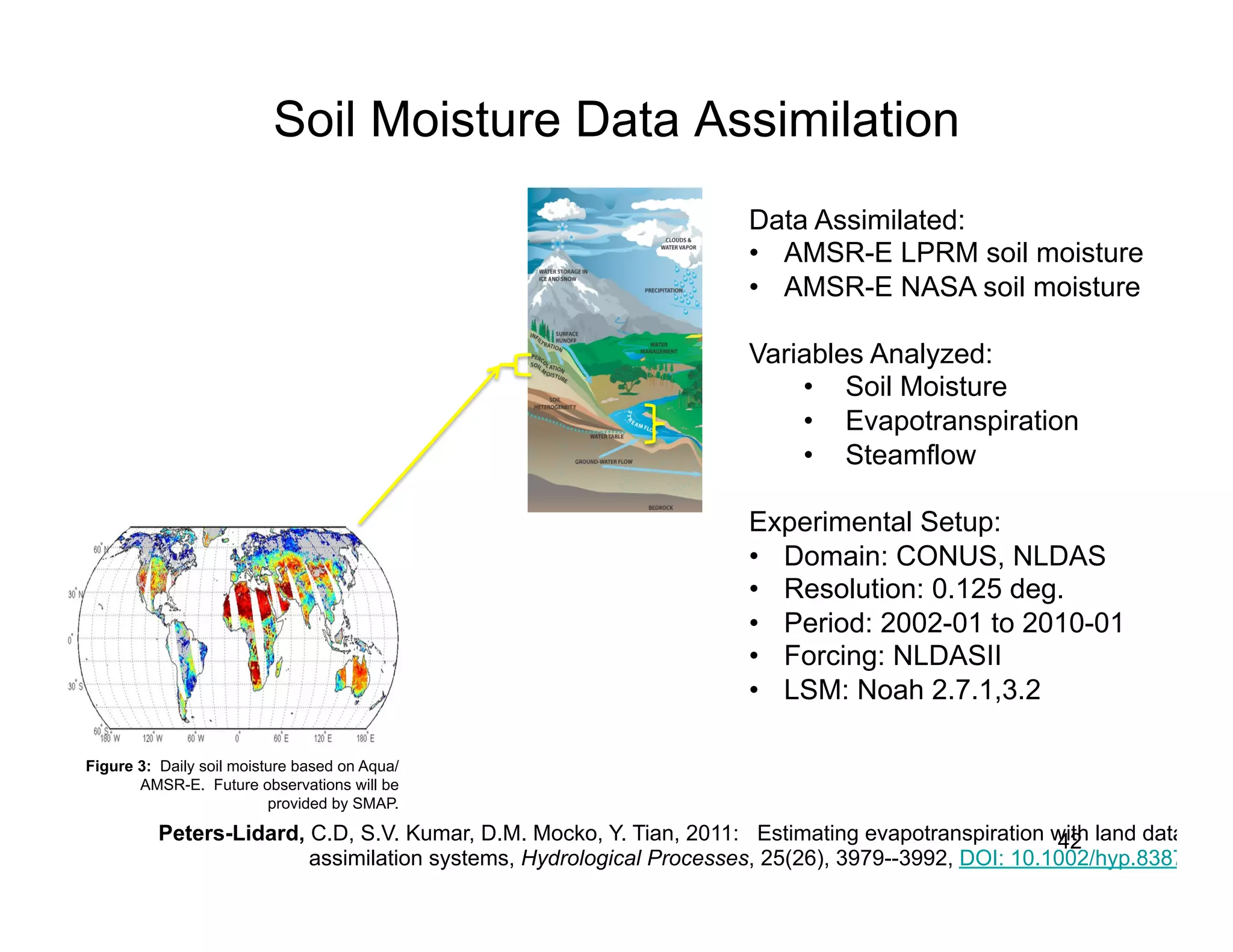 Soil Moisture Data Assimilation
                                                                     Data Assimilated:
                                                                     •  AMSR-E LPRM soil moisture
                                                                     •  AMSR-E NASA soil moisture

                                                                     Variables Analyzed:
                                                                         •  Soil Moisture
                                                                         •  Evapotranspiration
                                                                         •  Steamflow

                                                                     Experimental Setup:
                                                                     •  Domain: CONUS, NLDAS
                                                                     •  Resolution: 0.125 deg.
                                                                     •  Period: 2002-01 to 2010-01
                                                                     •  Forcing: NLDASII
                                                                     •  LSM: Noah 2.7.1,3.2

Figure 3: Daily soil moisture based on Aqua/
       AMSR-E. Future observations will be
                          provided by SMAP.

          Peters-Lidard, C.D, S.V. Kumar, D.M. Mocko, Y. Tian, 2011: Estimating evapotranspiration with land data
                                                                                                    42
                         assimilation systems, Hydrological Processes, 25(26), 3979--3992, DOI: 10.1002/hyp.8387
 