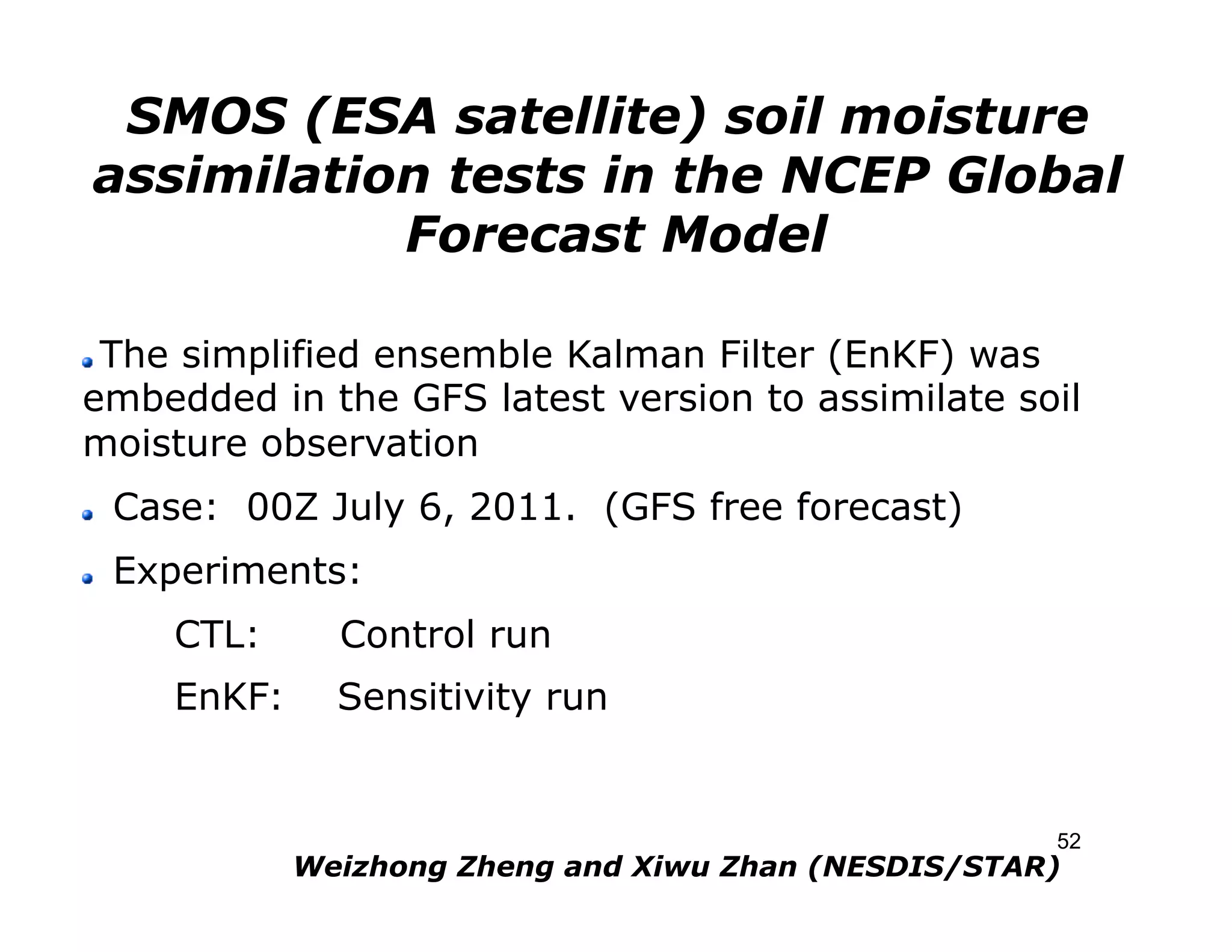 SMOS (ESA satellite) soil moisture
     assimilation tests in the NCEP Global
                Forecast Model

 The simplified ensemble Kalman Filter (EnKF) was
" 

embedded in the GFS latest version to assimilate soil
moisture observation
"    Case: 00Z July 6, 2011. (GFS free forecast)
"    Experiments:
        CTL:      Control run
        EnKF:     Sensitivity run


                                                         52
                Weizhong Zheng and Xiwu Zhan (NESDIS/STAR)
 