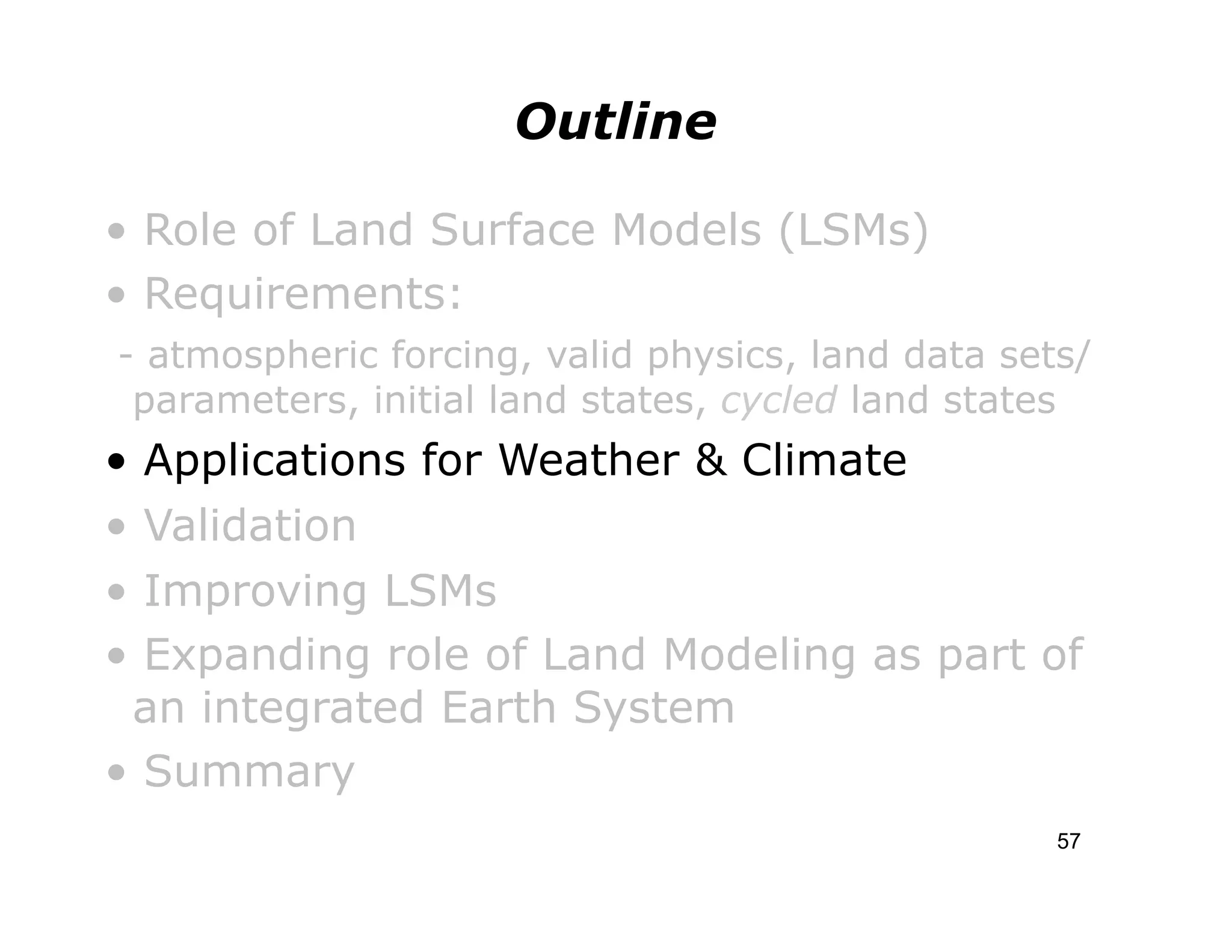 Outline

• Role of Land Surface Models (LSMs)
• Requirements:
- atmospheric forcing, valid physics, land data sets/
 parameters, initial land states, cycled land states
• Applications for Weather & Climate
• Validation
• Improving LSMs
• Expanding role of Land Modeling as part of
 an integrated Earth System
• Summary
                                                   57
 