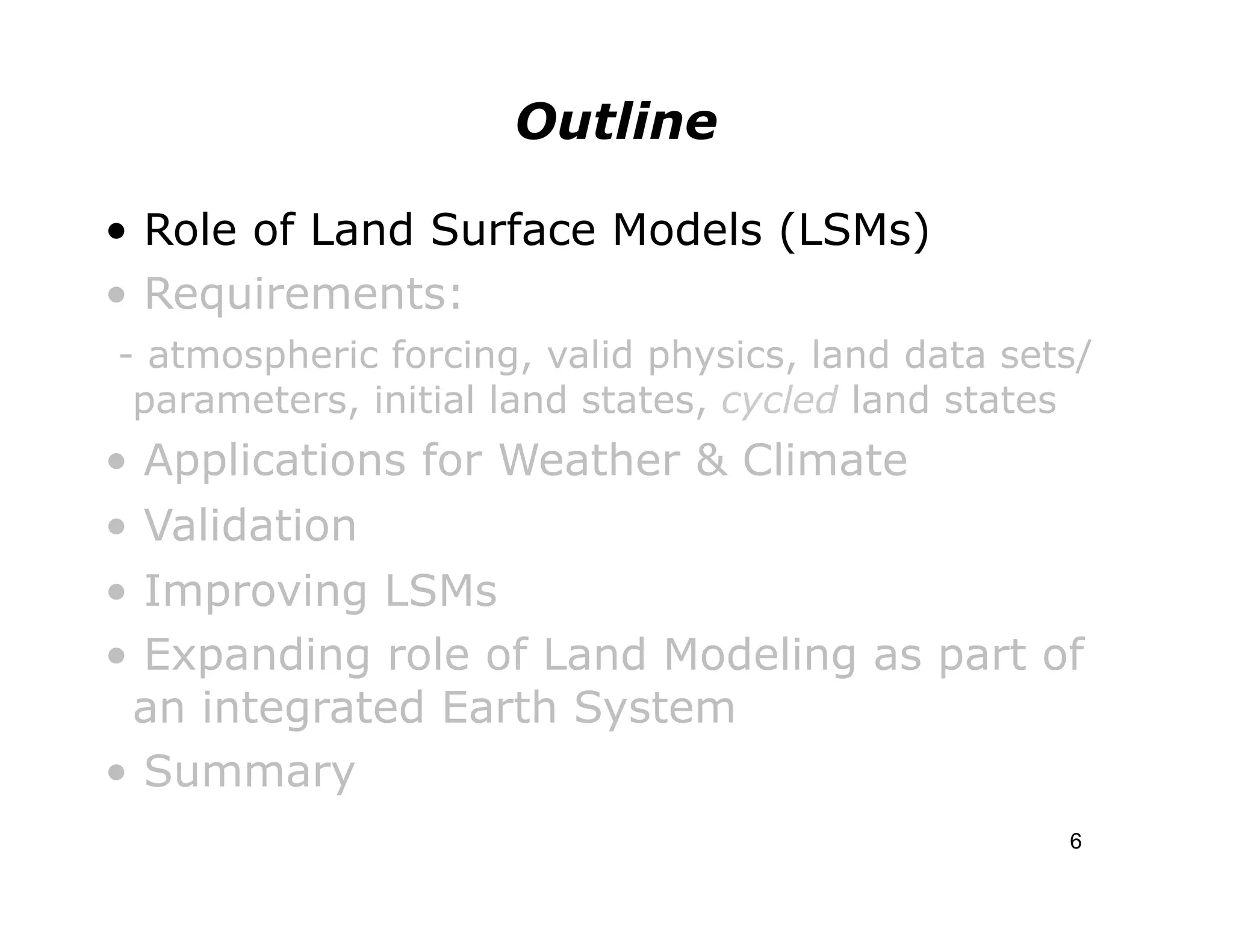 Outline

• Role of Land Surface Models (LSMs)
• Requirements:
- atmospheric forcing, valid physics, land data sets/
 parameters, initial land states, cycled land states
• Applications for Weather & Climate
• Validation
• Improving LSMs
• Expanding role of Land Modeling as part of
 an integrated Earth System
• Summary
                                                   6
 