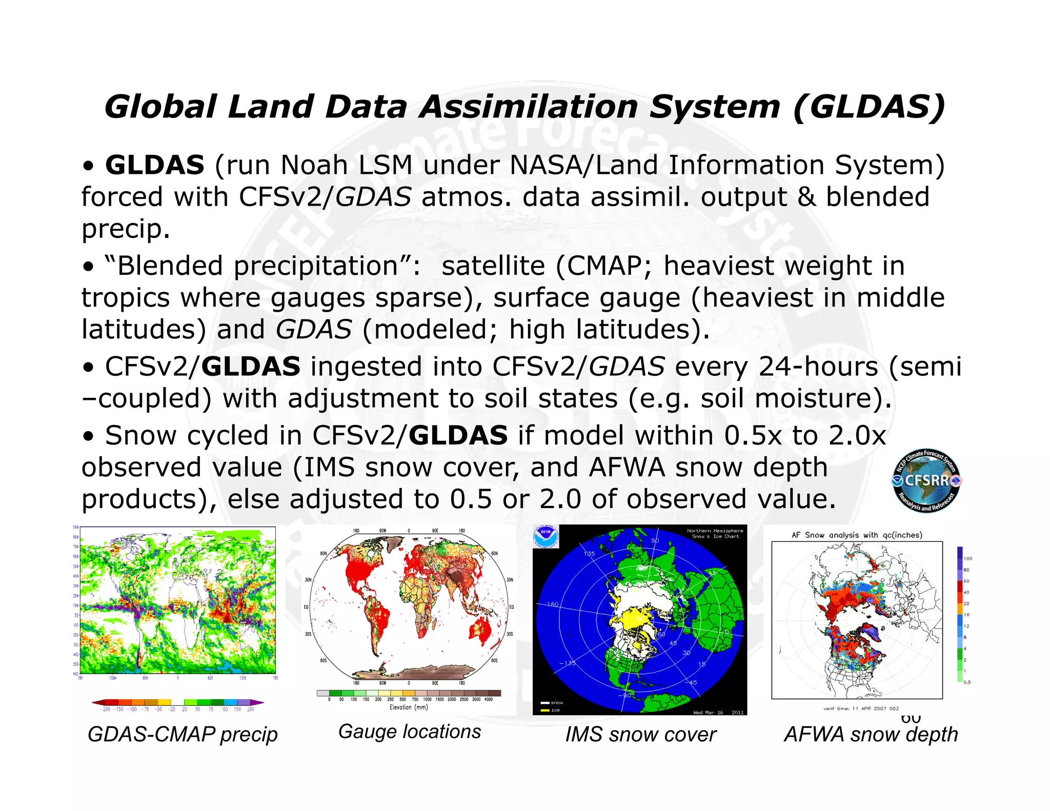 Global Land Data Assimilation System (GLDAS)
• GLDAS (run Noah LSM under NASA/Land Information System)
forced with CFSv2/GDAS atmos. data assimil. output & blended
precip.
• “Blended precipitation”: satellite (CMAP; heaviest weight in
tropics where gauges sparse), surface gauge (heaviest in middle
latitudes) and GDAS (modeled; high latitudes).
• CFSv2/GLDAS ingested into CFSv2/GDAS every 24-hours (semi
–coupled) with adjustment to soil states (e.g. soil moisture).
• Snow cycled in CFSv2/GLDAS if model within 0.5x to 2.0x
observed value (IMS snow cover, and AFWA snow depth
products), else adjusted to 0.5 or 2.0 of observed value.




                                                                60
GDAS-CMAP precip   Gauge locations   IMS snow cover   AFWA snow depth
 