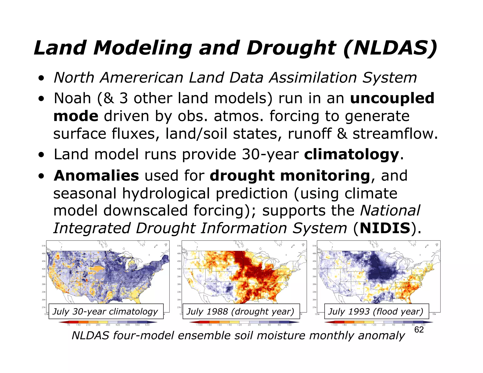 Land Modeling and Drought (NLDAS)
•  North Amererican Land Data Assimilation System
•  Noah (& 3 other land models) run in an uncoupled
   mode driven by obs. atmos. forcing to generate
   surface fluxes, land/soil states, runoff & streamflow.
•  Land model runs provide 30-year climatology.
•  Anomalies used for drought monitoring, and
   seasonal hydrological prediction (using climate
   model downscaled forcing); supports the National
   Integrated Drought Information System (NIDIS).




  July 30-year climatology   July 1988 (drought year)   July 1993 (flood year)

                                                                           62
      NLDAS four-model ensemble soil moisture monthly anomaly
 