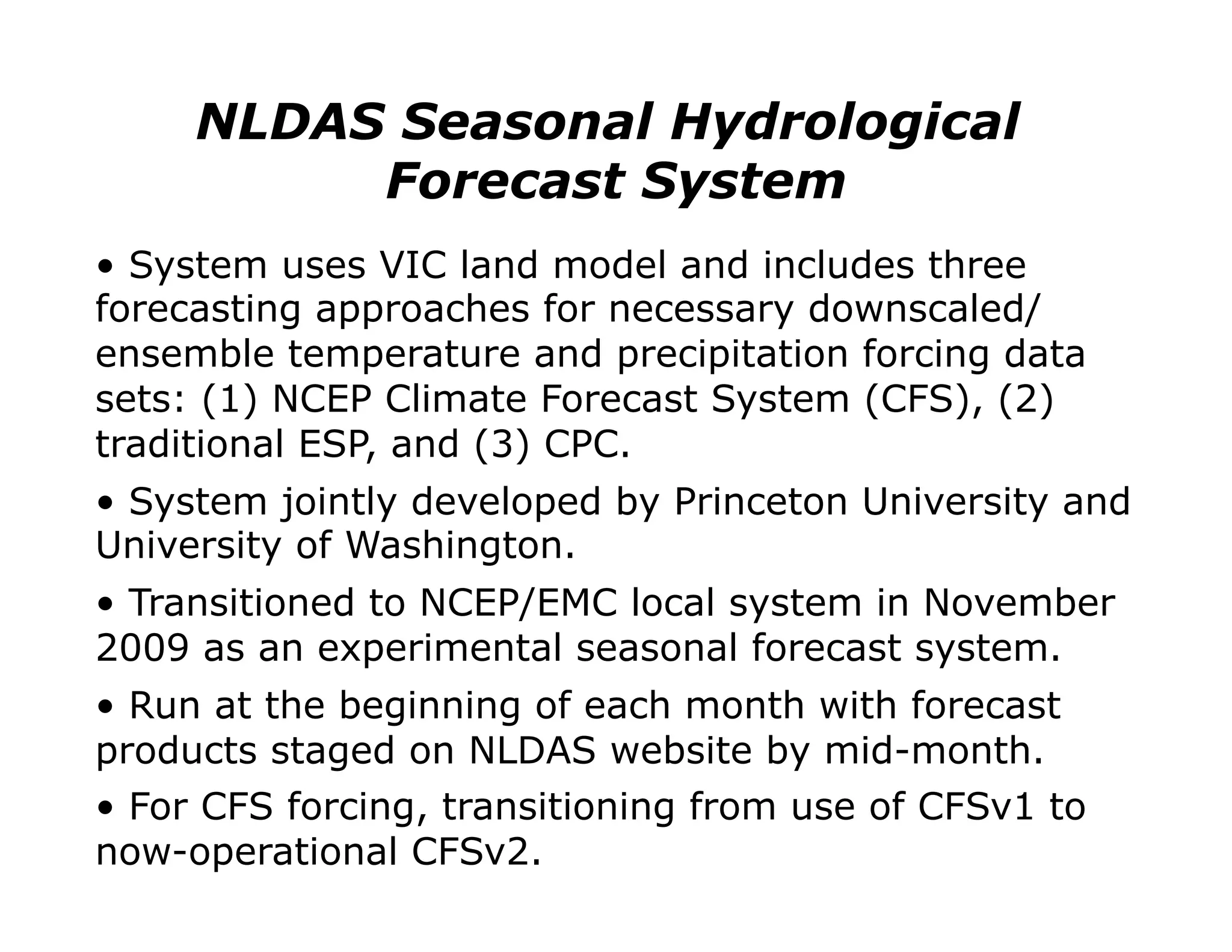 NLDAS Seasonal Hydrological
          Forecast System
• System uses VIC land model and includes three
forecasting approaches for necessary downscaled/
ensemble temperature and precipitation forcing data
sets: (1) NCEP Climate Forecast System (CFS), (2)
traditional ESP, and (3) CPC.
• System jointly developed by Princeton University and
University of Washington.
• Transitioned to NCEP/EMC local system in November
2009 as an experimental seasonal forecast system.
• Run at the beginning of each month with forecast
products staged on NLDAS website by mid-month.
• For CFS forcing, transitioning from use of CFSv1 to
now-operational CFSv2.
 
