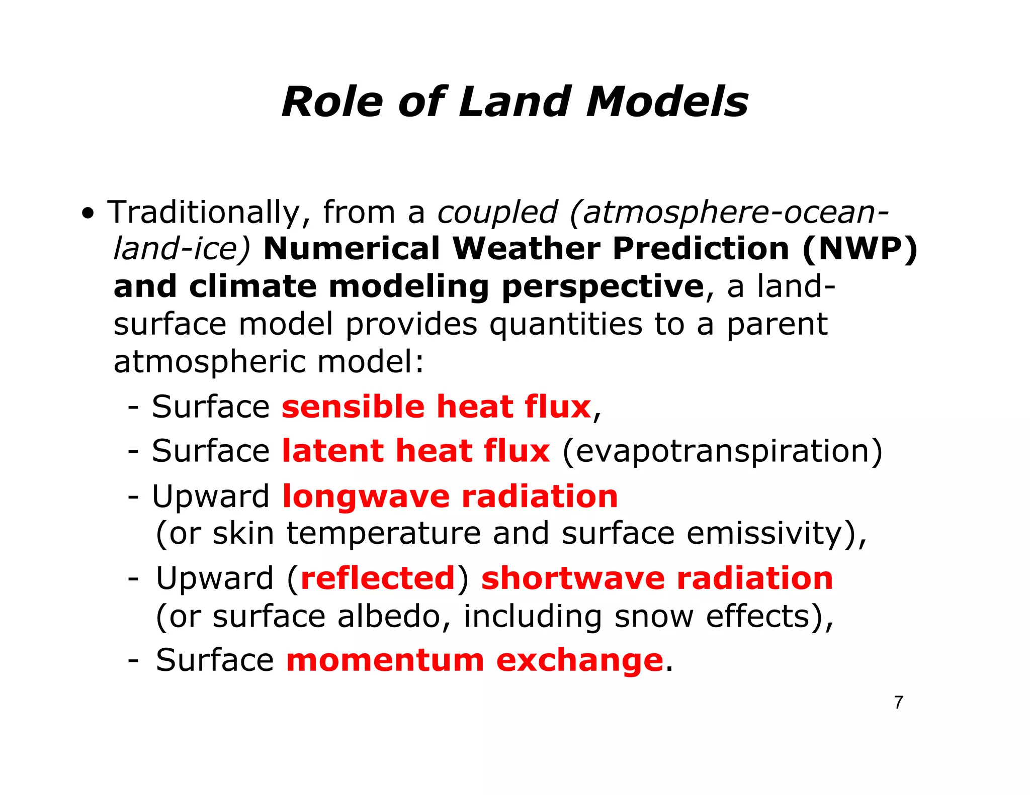 Role of Land Models

• Traditionally, from a coupled (atmosphere-ocean-
  land-ice) Numerical Weather Prediction (NWP)
  and climate modeling perspective, a land-
  surface model provides quantities to a parent
  atmospheric model:
   - Surface sensible heat flux,
   - Surface latent heat flux (evapotranspiration)
   - Upward longwave radiation
      (or skin temperature and surface emissivity),
   -  Upward (reflected) shortwave radiation
      (or surface albedo, including snow effects),
   -  Surface momentum exchange.
                                                 7
 