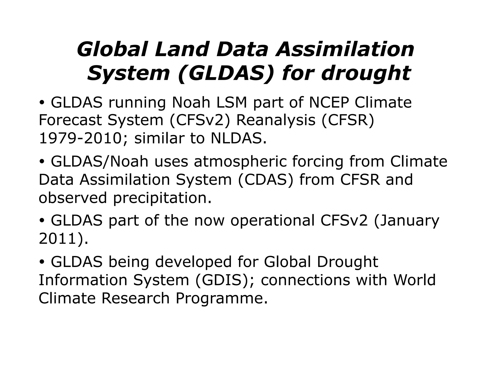 Global Land Data Assimilation
     System (GLDAS) for drought
Ÿ  GLDAS running Noah LSM part of NCEP Climate
Forecast System (CFSv2) Reanalysis (CFSR)
1979-2010; similar to NLDAS.
Ÿ  GLDAS/Noah uses atmospheric forcing from Climate
Data Assimilation System (CDAS) from CFSR and
observed precipitation.
Ÿ  GLDAS part of the now operational CFSv2 (January
2011).
Ÿ  GLDAS being developed for Global Drought
Information System (GDIS); connections with World
Climate Research Programme.
 