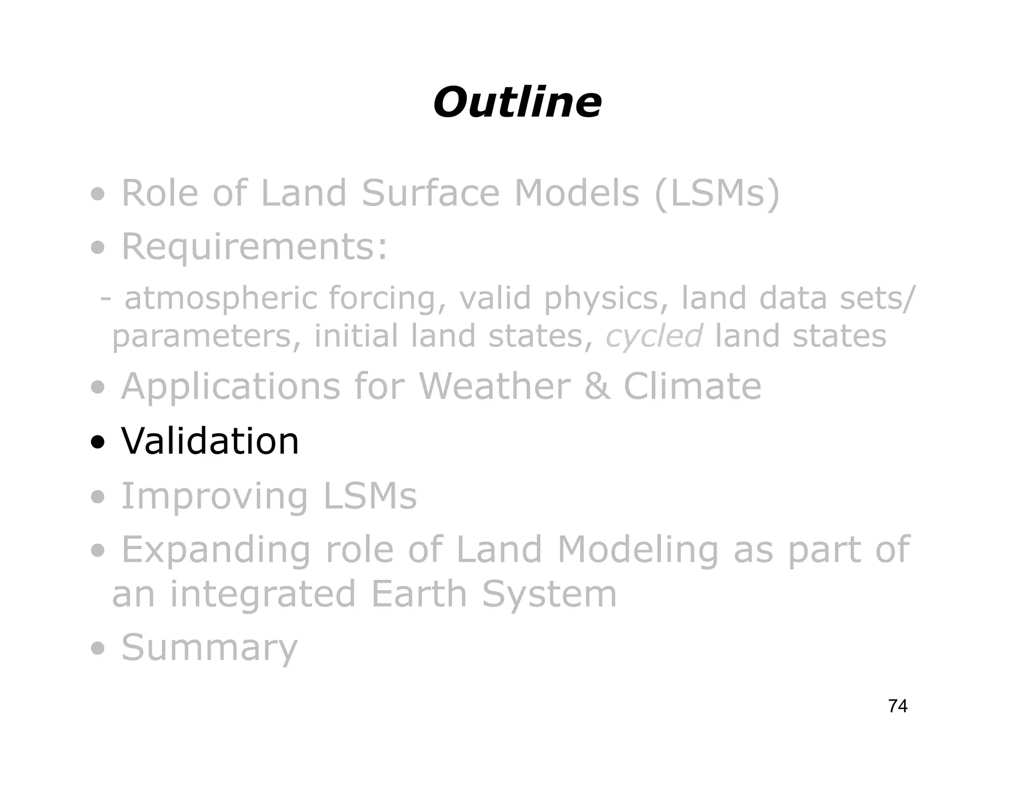 Outline

• Role of Land Surface Models (LSMs)
• Requirements:
- atmospheric forcing, valid physics, land data sets/
 parameters, initial land states, cycled land states
• Applications for Weather & Climate
• Validation
• Improving LSMs
• Expanding role of Land Modeling as part of
 an integrated Earth System
• Summary
                                                   74
 