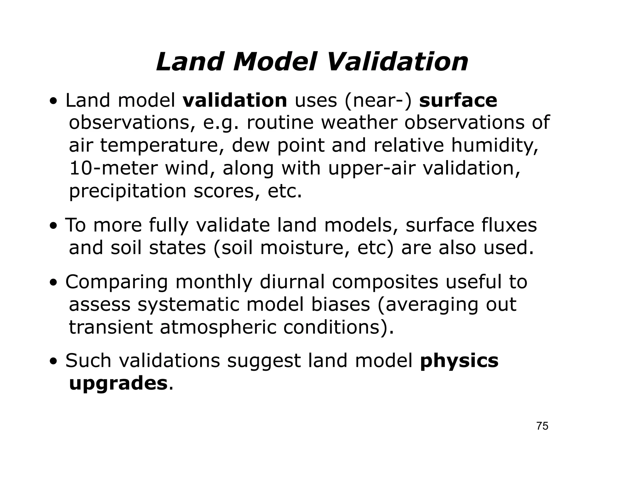 Land Model Validation
• Land model validation uses (near-) surface
  observations, e.g. routine weather observations of
  air temperature, dew point and relative humidity,
  10-meter wind, along with upper-air validation,
  precipitation scores, etc.
• To more fully validate land models, surface fluxes
  and soil states (soil moisture, etc) are also used.
• Comparing monthly diurnal composites useful to
  assess systematic model biases (averaging out
  transient atmospheric conditions).
• Such validations suggest land model physics
  upgrades.

                                                    75
 
