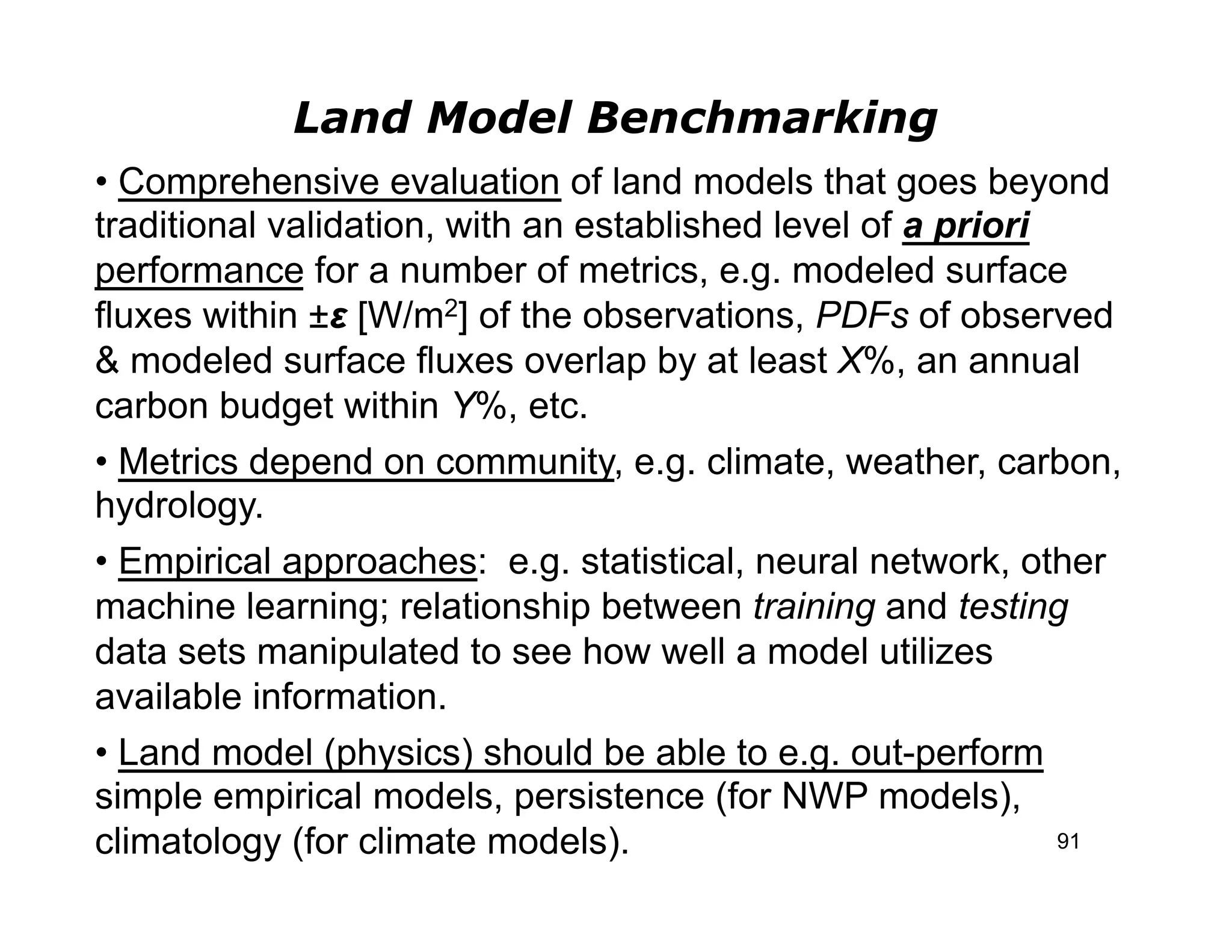 Land Model Benchmarking
• Comprehensive evaluation of land models that goes beyond
traditional validation, with an established level of a priori
performance for a number of metrics, e.g. modeled surface
fluxes within ±ε [W/m2] of the observations, PDFs of observed
& modeled surface fluxes overlap by at least X%, an annual
carbon budget within Y%, etc.
• Metrics depend on community, e.g. climate, weather, carbon,
hydrology.
• Empirical approaches: e.g. statistical, neural network, other
machine learning; relationship between training and testing
data sets manipulated to see how well a model utilizes
available information.
• Land model (physics) should be able to e.g. out-perform
simple empirical models, persistence (for NWP models),
climatology (for climate models).                             91
 