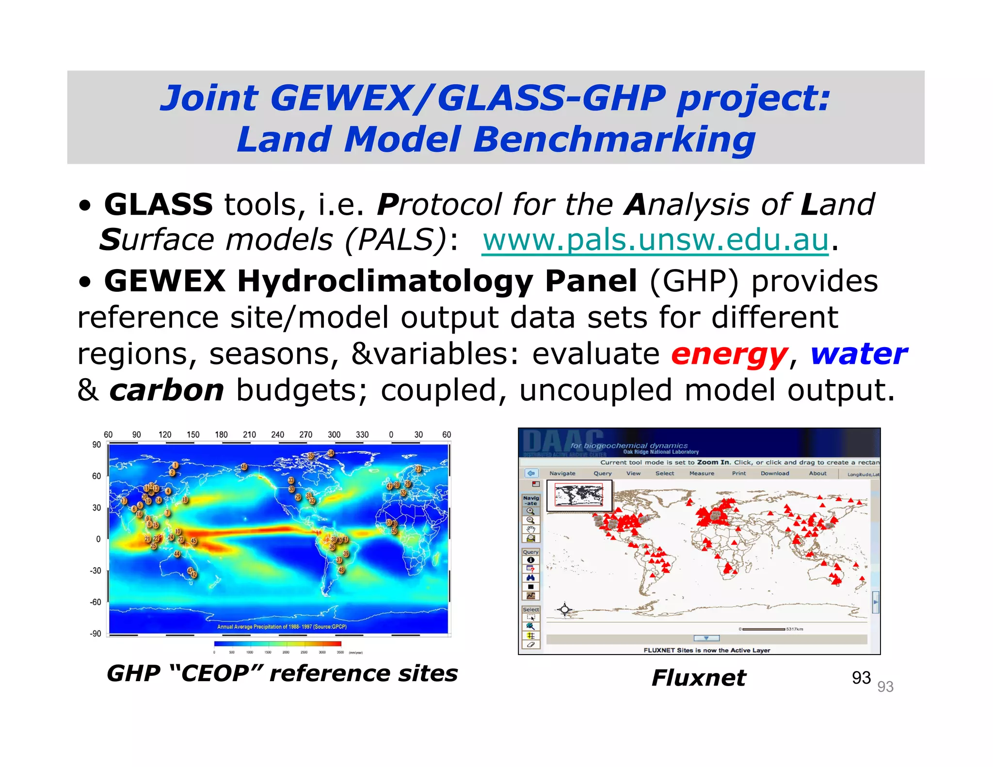 Joint GEWEX/GLASS-GHP project:
         Land Model Benchmarking
• GLASS tools, i.e. Protocol for the Analysis of Land
  Surface models (PALS): www.pals.unsw.edu.au.
• GEWEX Hydroclimatology Panel (GHP) provides
reference site/model output data sets for different
regions, seasons, &variables: evaluate energy, water
& carbon budgets; coupled, uncoupled model output.




 GHP “CEOP” reference sites         Fluxnet      93 93
 