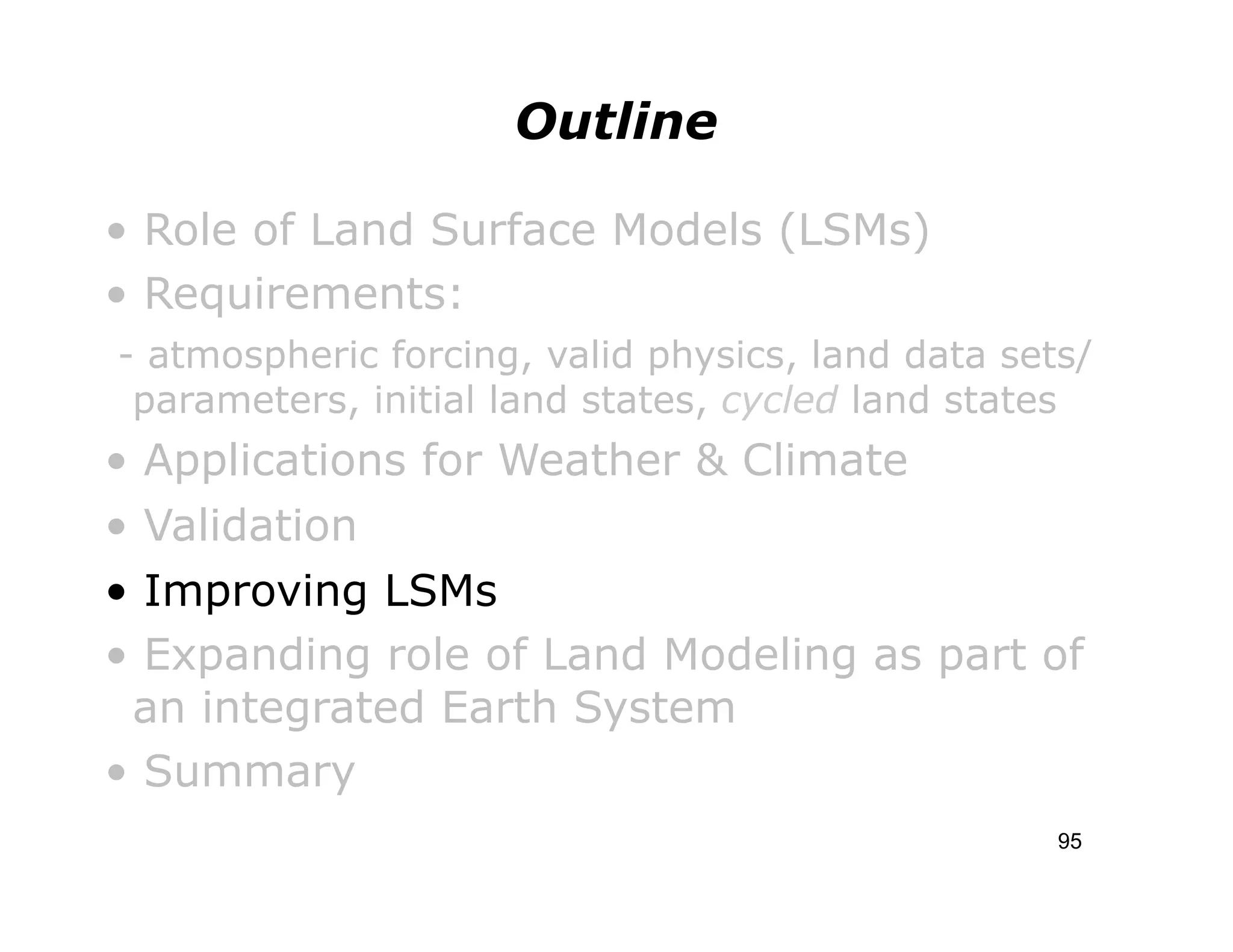 Outline

• Role of Land Surface Models (LSMs)
• Requirements:
- atmospheric forcing, valid physics, land data sets/
 parameters, initial land states, cycled land states
• Applications for Weather & Climate
• Validation
• Improving LSMs
• Expanding role of Land Modeling as part of
 an integrated Earth System
• Summary
                                                   95
 