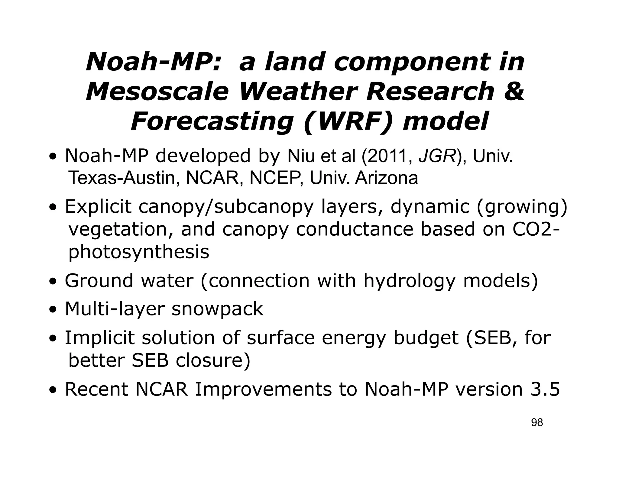 Noah-MP: a land component in
    Mesoscale Weather Research &
      Forecasting (WRF) model
• Noah-MP developed by Niu et al (2011, JGR), Univ.
  Texas-Austin, NCAR, NCEP, Univ. Arizona
• Explicit canopy/subcanopy layers, dynamic (growing)
  vegetation, and canopy conductance based on CO2-
  photosynthesis
• Ground water (connection with hydrology models)
• Multi-layer snowpack
• Implicit solution of surface energy budget (SEB, for
  better SEB closure)
• Recent NCAR Improvements to Noah-MP version 3.5
                                                      98
 