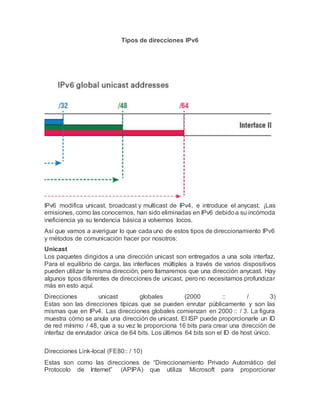 Tipos de direcciones IPv6
IPv6 modifica unicast, broadcast y multicast de IPv4, e introduce el anycast. ¡Las
emisiones, como las conocemos, han sido eliminadas en IPv6 debidoa su incómoda
ineficiencia ya su tendencia básica a volvernos locos.
Así que vamos a averiguar lo que cada uno de estos tipos de direccionamiento IPv6
y métodos de comunicación hacer por nosotros:
Unicast
Los paquetes dirigidos a una dirección unicast son entregados a una sola interfaz.
Para el equilibrio de carga, las interfaces múltiples a través de varios dispositivos
pueden utilizar la misma dirección, pero llamaremos que una dirección anycast. Hay
algunos tipos diferentes de direcciones de unicast, pero no necesitamos profundizar
más en esto aquí.
Direcciones unicast globales (2000 :: / 3)
Estas son las direcciones típicas que se pueden enrutar públicamente y son las
mismas que en IPv4. Las direcciones globales comienzan en 2000 :: / 3. La figura
muestra cómo se anula una dirección de unicast. El ISP puede proporcionarle un ID
de red mínimo / 48, que a su vez le proporciona 16 bits para crear una dirección de
interfaz de enrutador única de 64 bits. Los últimos 64 bits son el ID de host único.
Direcciones Link-local (FE80:: / 10)
Estas son como las direcciones de “Direccionamiento Privado Automático del
Protocolo de Internet” (APIPA) que utiliza Microsoft para proporcionar
 