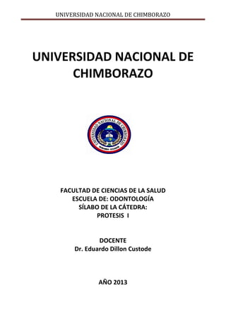 UNIVERSIDAD NACIONAL DE CHIMBORAZO
UNIVERSIDAD NACIONAL DE
CHIMBORAZO
FACULTAD DE CIENCIAS DE LA SALUD
ESCUELA DE: ODONTOLOGÍA
SÍLABO DE LA CÁTEDRA:
PROTESIS I
DOCENTE
Dr. Eduardo Dillon Custode
AÑO 2013
 