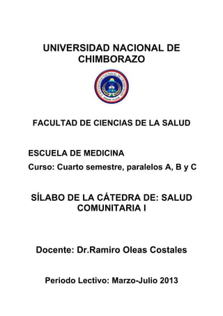 UNIVERSIDAD NACIONAL DE
CHIMBORAZO
FACULTAD DE CIENCIAS DE LA SALUD
ESCUELA DE MEDICINA
Curso: Cuarto semestre, paralelos A, B y C
SÍLABO DE LA CÁTEDRA DE: SALUD
COMUNITARIA I
Docente: Dr.Ramiro Oleas Costales
Periodo Lectivo: Marzo-Julio 2013
 