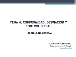 TEMA 4: CONFORMIDAD, DESVIACIÓN YTEMA 4: CONFORMIDAD, DESVIACIÓN Y
CONTROL SOCIALCONTROL SOCIAL
ELENA FERRI FUENTEVILLAELENA FERRI FUENTEVILLA
Departamento de SociologíaDepartamento de Sociología
eferfue@upo.eseferfue@upo.es
SOCIOLOGÍA GENERALSOCIOLOGÍA GENERAL
 