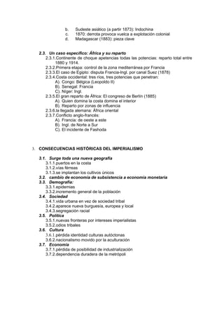 b.   Sudeste asiático (a partir 1873): Indochina
                c.   1870: derrota provoca vuelca a explotación colonial
                d.   Madagascar (1883): pieza clave


  2.3. Un caso específico: África y su reparto
      2.3.1.Continente de choque apetencias todas las potencias: reparto total entre
           1880 y 1914.
      2.3.2.Primera etapa: control de la zona mediterránea por Francia
      2.3.3.El caso de Egipto: disputa Francia-Ingl. por canal Suez (1878)
      2.3.4.Costa occidental: tres ríos, tres potencias que penetran:
           A). Congo: Bélgica (Leopoldo II)
           B). Senegal: Francia
           C). Níger: Ingl.
      2.3.5.El gran reparto de África: El congreso de Berlín (1885)
           A). Quien domina la costa domina el interior
           B). Reparto por zonas de influencia
      2.3.6.la llegada alemana: África oriental
      2.3.7.Conflicto anglo-francés:
           A). Francia: de oeste a este
           B). Ingl. de Norte a Sur
           C). El incidente de Fashoda



3. CONSECUENCIAS HISTÓRICAS DEL IMPERIALISMO

  3.1. Surge toda una nueva geografía
      3.1.1.puertos en la costa
      3.1.2.vías férreas
      3.1.3.se implantan los cultivos únicos
  3.2. cambio de economía de subsistencia a economía monetaria
  3.3. Demografía:
      3.3.1.epidemias
      3.3.2.incremento general de la población
  3.4. Sociedad
      3.4.1.vida urbana en vez de sociedad tribal
      3.4.2.aparece nueva burguesía, europea y local
      3.4.3.segregación racial
  3.5. Política
      3.5.1.nuevas fronteras por intereses imperialistas
      3.5.2.odios tribales
  3.6. Cultura
      3.6.1.pérdida identidad culturas autóctonas
      3.6.2.nacionalismo movido por la aculturación
  3.7. Economía
      3.7.1.pérdida de posibilidad de industrialización
      3.7.2.dependencia duradera de la metrópoli
 