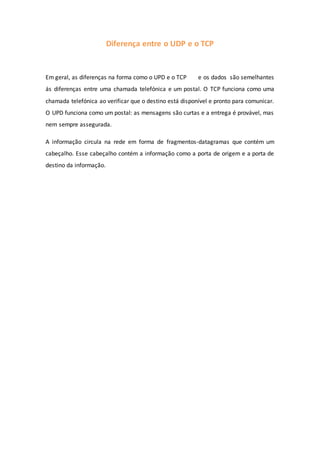 Diferença entre o UDP e o TCP
Em geral, as diferenças na forma como o UPD e o TCP e os dados são semelhantes
ás diferenças entre uma chamada telefónica e um postal. O TCP funciona como uma
chamada telefónica ao verificar que o destino está disponível e pronto para comunicar.
O UPD funciona como um postal: as mensagens são curtas e a entrega é provável, mas
nem sempre assegurada.
A informação circula na rede em forma de fragmentos-datagramas que contém um
cabeçalho. Esse cabeçalho contém a informação como a porta de origem e a porta de
destino da informação.
 