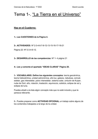 Ciencias de la Naturaleza 1º ESO David Leunda
Tema 1-. “La Tierra en el Universo”
Haz en el Cuaderno:
1-. Las CUESTIONES de la Página 4.
2-. ACTIVIDADES: Nº 2-3-4-6-7-8-12-13-15-16-17-18-21
Página 22: Nº 2-3-4-6-12.
3-. DESARROLLO de las competencias: Nº 1- 4 página 21
4-. Lee y comenta el apartado “IDEAS CLARAS” Página 20.
5-. VOCABULARIO. Define los siguientes conceptos: teoría geocéntrica,
teoría heliocéntrica, unidad astronómica, año luz, galaxia, nebulosa, cúmulo
estelar, gas interestelar, polvo interestelar, sistema solar, cinturón de Kuiper,
nube de Oort, año, rotación, traslación, equinoccio, solsticio, eclipse de sol y
eclipse de luna.
Puedes añadir a la lista algún concepto más que no esté incluido y que te
parezca relevante.
6-. Puedes preparar como ACTIVIDAD OPCIONAL un trabajo sobre alguno de
los contenidos trabajados a la largo de la unidad.
 