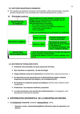 5
3.2. SECTORES INDUSTRIALES DINÁMICOS
a) Son aquellos que abastecen de bienes imprescindibles, utilizan alta tecnología, necesitan
grandes instalaciones y son controlados por multinacionales(automóvil, química…)
3.3, SECTORES DE TECNOLOGÍA PUNTA
 Industrias muy avanzadas con gran proyección de futuro
 Son industrias en expansión, de alta tecnología
 Integra distintas ramas de la electrónica (microelectrónica, telecomunicaciones…)
 Su desarrollo ha sido impulsados por la Administración estatal, mediante
programas de desarrollo tecnológico y de investigación(I+D)
 Se localizan en modernos parques tecnológicos del País Vasco, Madrid y litoral
mediterráneo.
 Predominan las empresas medianas y pequeñas
 La crisis económica y los recortes de la Administración en investigación, está
perjudicando a este tipo de industrias.
4. DISTRIBUCION GEOGRÁFICA DE LA INDUSTRIA EN ESPAÑA
 La localización industrial presenta desequilibrios entre:
- Espacios o áreas industrializadas(Madrid, Barcelona; Ejes de expansión y en
declive)
 