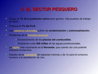 3. EL SECTOR PESQUERO3. EL SECTOR PESQUERO
Ocupa al 1% de la población activa pero genera más puestos de trabajo
en tierra.
Produce el 1% del P.I.B.
Los caladeros nacionales sufren de contaminación y sobreexplotación.
Problemas de la industria pesquera:
Encarecimiento de los precios del combustible.
Ampliación a las 200 millas de las aguas jurisdiccionales.
La región más importante es la Noroeste, que cuenta con una potente
industria conservera.
Impulso de la acuicultura de especies marinas y de río para el consumo
humano y la repoblación de ríos.
 
