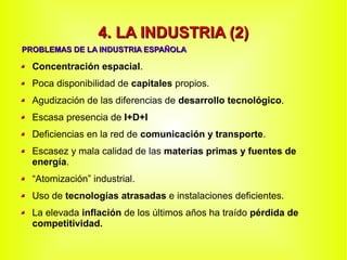 4. LA INDUSTRIA (2)4. LA INDUSTRIA (2)
Concentración espacial.
Poca disponibilidad de capitales propios.
Agudización de las diferencias de desarrollo tecnológico.
Escasa presencia de I+D+I
Deficiencias en la red de comunicación y transporte.
Escasez y mala calidad de las materias primas y fuentes de
energía.
“Atomización” industrial.
Uso de tecnologías atrasadas e instalaciones deficientes.
La elevada inflación de los últimos años ha traído pérdida de
competitividad.
PROBLEMAS DE LA INDUSTRIA ESPAÑOLAPROBLEMAS DE LA INDUSTRIA ESPAÑOLA
 