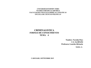 UNIVERSIDAD FERMIN TORO
VICERECTORADO ACADEMICO
FACULTAD DE CIENCIAS JURIDICAS Y POLITICAS
ESCUELA DE CIENCIAS POLITICAS
CRIMINALISTICA
FORMAS DE CONOCIMIENTO
TEMA 4
CABUDARE, SEPTIEMBRE 2015
Nombre: Nereida Páez
C.I: 16.385.694
Profesora: Lourdes Brizuela
SAIA: A
 