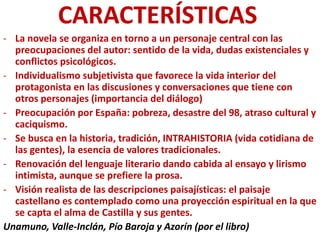 CARACTERÍSTICAS
- La novela se organiza en torno a un personaje central con las
preocupaciones del autor: sentido de la vida, dudas existenciales y
conflictos psicológicos.
- Individualismo subjetivista que favorece la vida interior del
protagonista en las discusiones y conversaciones que tiene con
otros personajes (importancia del diálogo)
- Preocupación por España: pobreza, desastre del 98, atraso cultural y
caciquismo.
- Se busca en la historia, tradición, INTRAHISTORIA (vida cotidiana de
las gentes), la esencia de valores tradicionales.
- Renovación del lenguaje literario dando cabida al ensayo y lirismo
intimista, aunque se prefiere la prosa.
- Visión realista de las descripciones paisajísticas: el paisaje
castellano es contemplado como una proyección espiritual en la que
se capta el alma de Castilla y sus gentes.
Unamuno, Valle-Inclán, Pío Baroja y Azorín (por el libro)
 