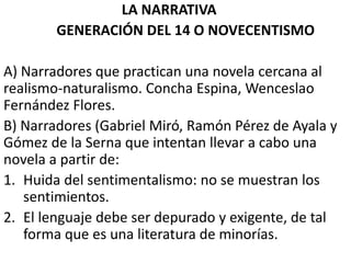 LA NARRATIVA
GENERACIÓN DEL 14 O NOVECENTISMO
A) Narradores que practican una novela cercana al
realismo-naturalismo. Concha Espina, Wenceslao
Fernández Flores.
B) Narradores (Gabriel Miró, Ramón Pérez de Ayala y
Gómez de la Serna que intentan llevar a cabo una
novela a partir de:
1. Huida del sentimentalismo: no se muestran los
sentimientos.
2. El lenguaje debe ser depurado y exigente, de tal
forma que es una literatura de minorías.
 