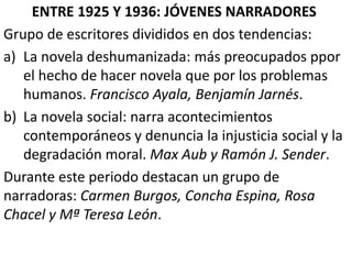 ENTRE 1925 Y 1936: JÓVENES NARRADORES
Grupo de escritores divididos en dos tendencias:
a) La novela deshumanizada: más preocupados ppor
el hecho de hacer novela que por los problemas
humanos. Francisco Ayala, Benjamín Jarnés.
b) La novela social: narra acontecimientos
contemporáneos y denuncia la injusticia social y la
degradación moral. Max Aub y Ramón J. Sender.
Durante este periodo destacan un grupo de
narradoras: Carmen Burgos, Concha Espina, Rosa
Chacel y Mª Teresa León.
 