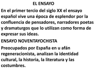 EL ENSAYO
En el primer tercio del siglo XX el ensayo
español vive una época de esplendor por la
confluencia de pensadores, narradores poetas
y dramaturgos que lo utilizan como forma de
expresar sus ideas.
ENSAYO NOVENTAYOCHISTA
Preocupados por España en u afán
regeneracionista, analizan la identidad
cultural, la historia, la literatura y las
costumbres.
 