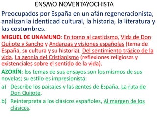 ENSAYO NOVENTAYOCHISTA
Preocupados por España en un afán regeneracionista,
analizan la identidad cultural, la historia, la literatura y
las costumbres.
MIGUEL DE UNAMUNO: En torno al casticismo, Vida de Don
Quijote y Sancho y Andanzas y visiones españolas (tema de
España, su cultura y su historia). Del sentimiento trágico de la
vida, La agonía del Cristianismo (reflexiones religiosas y
existenciales sobre el sentido de la vida).
AZORÍN: los temas de sus ensayos son los mismos de sus
novelas; su estilo es impresionista:
a) Describe los paisajes y las gentes de España, La ruta de
Don Quijote.
b) Reinterpreta a los clásicos españoles, Al margen de los
clásicos.
 