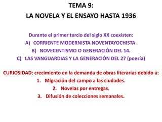 TEMA 9:
LA NOVELA Y EL ENSAYO HASTA 1936
Durante el primer tercio del siglo XX coexisten:
A) CORRIENTE MODERNISTA NOVENTAYOCHISTA.
B) NOVECENTISMO O GENERACIÓN DEL 14.
C) LAS VANGUARDIAS Y LA GENERACIÓN DEL 27 (poesía)
CURIOSIDAD: crecimiento en la demanda de obras literarias debido a:
1. Migración del campo a las ciudades.
2. Novelas por entregas.
3. Difusión de colecciones semanales.
 