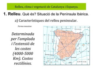 Relleu, clima i vegetació de Catalunya i Espanya.

1. Relleu. Què és? Situació de la Península Ibèrica.
a) Característiques del relleu peninsular.
Forma massissa

Determinada
per l’amplada
i l’extensió de
les costes
(4000-5000
Km). Costes
rectilínies.

 