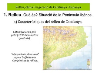 Relleu, clima i vegetació de Catalunya i Espanya.

1. Relleu. Què és? Situació de la Península Ibèrica.
a) Característiques del relleu de Catalunya.
Catalunya és un país
petit (31.904 kilòmetres
quadrats).

“Marqueteria de relleus”
segons Deffontaines.
Complexitat de relleus.

 
