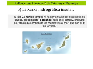 Relleu, clima i vegetació de Catalunya i Espanya.

b) La Xarxa hidrogràfica insular.
A les Canàries tampoc hi ha xarxa fluvial per escassetat de
pluges. Trobem però, barrancs (talls en el terreny, producte
de l’erosió que arriben de les muntanyes al mar) que són el llit
de torrents.

 