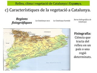 Relleu, clima i vegetació de Catalunya i Espanya.

c) Característiques de la vegetació a Catalunya.
Regions
fisiogràfiques

La Catalunya seca

La Catalunya humida

Xarxa hidrogràfica de
Catalunya

Fisiografia:
Ciència que
tracta del
relleu en un
país o una
regió
determinats.

 