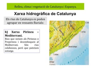 Relleu, clima i vegetació de Catalunya i Espanya.

Xarxa hidrogràfica de Catalunya
Els rius de Catalunya es poden
agrupar en vessants fluvials:
b) Xarxa Pirineu
Mediterrani.

–

Rius que neixen als Pirineus o
Prepirineu i desemboquen al
Mediterrani.
Són
rius
calabossos, però que pateixen
estiatge.

 