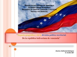 REPUBLICA BOLIVARIANA DE VENEZUELA
VICERRECTORADO ACADÉMICO
DECANATO DE CIENCIAS JURÍDICAS Y POLÍTICAS
ESCUELA DE DERECHO.
“Espacio geográfico y de la división político territorial
De la república bolivariana de venezuela”
Alumna :Kathiuska Rodriguez
Ci: 23.851.487
 