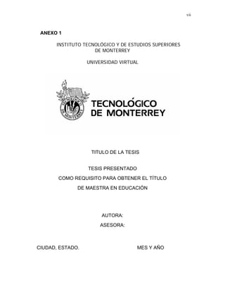 vii



 ANEXO 1

      INSTITUTO TECNOLÓGICO Y DE ESTUDIOS SUPERIORES
                    DE MONTERREY

                  UNIVERSIDAD VIRTUAL




                   TITULO DE LA TESIS


                  TESIS PRESENTADO

       COMO REQUISITO PARA OBTENER EL TÍTULO

              DE MAESTRA EN EDUCACIÓN




                       AUTORA:

                      ASESORA:



CIUDAD, ESTADO.                      MES Y AÑO
 