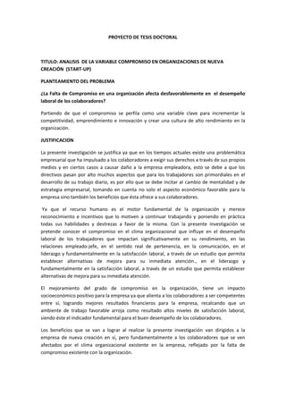 PROYECTO DE TESIS DOCTORAL
TITULO: ANALISIS DE LA VARIABLE COMPROMISO EN ORGANIZACIONES DE NUEVA
CREACIÓN (START-UP)
PLANTEAMIENTO DEL PROBLEMA
¿La Falta de Compromiso en una organización afecta desfavorablemente en el desempeño
laboral de los colaboradores?
Partiendo de que el compromiso se perfila como una variable clave para incrementar la
competitividad, emprendimiento e innovación y crear una cultura de alto rendimiento en la
organización.
JUSTIFICACION
La presente investigación se justifica ya que en los tiempos actuales existe una problemática
empresarial que ha impulsado a los colaboradores a exigir sus derechos a través de sus propios
medios y en ciertos casos a causar daño a la empresa empleadora, esto se debe a que los
directivos pasan por alto muchos aspectos que para los trabajadores son primordiales en el
desarrollo de su trabajo diario, es por ello que se debe incitar al cambio de mentalidad y de
estrategia empresarial, tomando en cuenta no solo el aspecto económico favorable para la
empresa sino también los beneficios que ésta ofrece a sus colaboradores.
Ya que el recurso humano es el motor fundamental de la organización y merece
reconocimiento e incentivos que lo motiven a continuar trabajando y poniendo en práctica
todas sus habilidades y destrezas a favor de la misma. Con la presente investigación se
pretende conocer el compromiso en el clima organizacional que influye en el desempeño
laboral de los trabajadores que impactan significativamente en su rendimiento, en las
relaciones empleado-jefe, en el sentido real de pertenencia, en la comunicación, en el
liderazgo y fundamentalmente en la satisfacción laboral, a través de un estudio que permita
establecer alternativas de mejora para su inmediata atención., en el liderazgo y
fundamentalmente en la satisfacción laboral, a través de un estudio que permita establecer
alternativas de mejora para su inmediata atención.
El mejoramiento del grado de compromiso en la organización, tiene un impacto
socioeconómico positivo para la empresa ya que alienta a los colaboradores a ser competentes
entre sí, logrando mejores resultados financieros para la empresa, recalcando que un
ambiente de trabajo favorable arroja como resultado altos niveles de satisfacción laboral,
siendo éste el indicador fundamental para el buen desempeño de los colaboradores.
Los beneficios que se van a lograr al realizar la presente investigación van dirigidos a la
empresa de nueva creación en sí, pero fundamentalmente a los colaboradores que se ven
afectados por el clima organizacional existente en la empresa, reflejado por la falta de
compromiso existente con la organización.
 