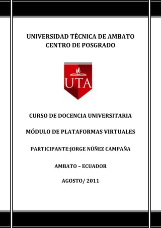 UNIVERSIDAD TÉCNICA DE AMBATOCENTRO DE POSGRADO18726155778500CURSO DE DOCENCIA UNIVERSITARIAMÓDULO DE PLATAFORMAS VIRTUALESPARTICIPANTE: JORGE NÚÑEZ CAMPAÑA                                       AMBATO – ECUADORAGOSTO/ 2011 <br />BLOQUE CERORECURSO / ACTIVIDADGuía Inicial (documento PDF)(Descripción breve del aula)Enlazar un archivo o una webZona de InformaciónInsertar una etiquetaConoce a tu facilitador (documento PDF)(Currículo del facilitador)Enlazar un archivo o una webPresentación del Facilitador (archivo flv)(Video de Bienvenida por el facilitador)Enlazar un archivo o una webContenidos del Curso (documento PDF)(Tema y subtemas a tratar en el curso)Enlazar un archivo o una webMódulo Formativo (documento PDF)(Planificación del Módulo)Enlazar un archivo o una webPortafolio de Calificaciones (documento PDF)(Actividades a realizar, acreditación y fechas de presentación)Enlazar un archivo o una webMotivación Inicial (archivo)(Link a slideshare)Enlazar un archivo o una webReglas de Bill Gates (Motivación) (Recurso)Componer una página webZona de ComunicaciónInsertar una etiquetaCartelera en Línea Foro(Actividad)Zona de InteracciónInsertar una etiquetaSala de ChatChat (Actividad)Cafetería Virtual Foro (Actividad)Taller de Ayuda Foro (Actividad)Tarea Que Debe CumplirInsertar una etiquetaTarea: Edita Tú Perfil(Subir foto del estudiante e ingresar información personal)Componer una página web<br />BLOQUE ACADÉMICORECURSO / ACTIVIDADREDESInsertar una etiquetaZona de ExposiciónInsertar una etiquetaPresentación Redes (Presentación de slideshare)Componer una página web Fundamentación Teórica sobre Redes (documento PDF) (Módulo de Contenidos)Enlazar un archivo o una webVideo Concepto Fundamentales de Redes (I Parte) (Recurso) (Video de Youtube)Componer una página webVideo Concepto Fundamentales de Redes (II Parte) (Recurso)(Video de Youtube)Componer una página webZona de ReboteInsertar una etiquetaForo: Tus impresiones sobre RedesForo (Actividad)Glosario: Sobre RedesGlosario (Actividad)Zona de Consolidación y EvaluaciónInsertar una etiquetaTarea 1: Trabajo Autónomo de RedesSubir un solo archivo (Actividad)Tarea 2: Evaluación sobre Redes Hot Potatoes Quiz (Actividad)Zona de ApoyoInsertar una etiquetaEjemplo de la Tarea de Redes(Archivo de ejemplo de cómo deben presentar la tarea 1)Enlazar un archivo o una web<br />TODOS SON HIPERVÍNCULOS A SITIOS WEB, SE UTILIZÓ TABLAS PARA REALIZAR ALMACEN DE SOFTWARE E INSERTAR IMÁGENES.<br />BLOQUE DE CIERRERECURSO / ACTIVIDADGRADUACIÓNInsertar una etiquetaZona de NegociaciónInsertar una etiquetaHasta Pronto( Toda la comunidad del aprendizaje)Foro(Actividad)Zona de RetroalimentaciónInsertar una etiquetaNecesitamos tú opinión(Estudiantes, evaluación sobre el aula)Consulta (Actividad)<br />