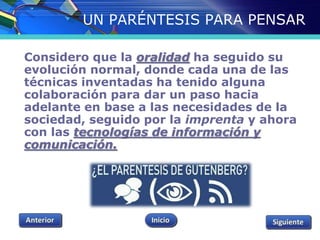 UN PARÉNTESIS PARA PENSAR 
Considero que la oralidad ha seguido su 
evolución normal, donde cada una de las 
técnicas inventadas ha tenido alguna 
colaboración para dar un paso hacia 
adelante en base a las necesidades de la 
sociedad, seguido por la imprenta y ahora 
con las tecnologías de información y 
comunicación. 
 