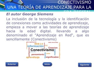 CONECTIVISMO 
UNA TEORÍA DE APRENDIZAJE PARA LA 
ERA DIGITAL El autor George Siemens 
La inclusión de la tecnología y la identificación 
de conexiones como actividades de aprendizaje, 
empieza a mover a las teorías de aprendizaje 
hacia la edad digital. llevando a algo 
denominado el "Aprendizaje en Red“, que es 
sencillamente (Conectivismo) 
 