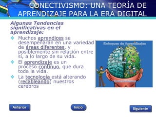 CONECTIVISMO: UNA TEORÍA DE 
APRENDIZAJE PARA LA ERA DIGITAL 
Algunas Tendencias 
significativas en el 
aprendizaje: 
 Muchos aprendices se 
desempeñarán en una variedad 
de áreas diferentes, y 
posiblemente sin relación entre 
sí, a lo largo de su vida. 
 El aprendizaje es un 
proceso continuo, que dura 
toda la vida. 
 La tecnología está alterando 
(recableando) nuestros 
cerebros 
 